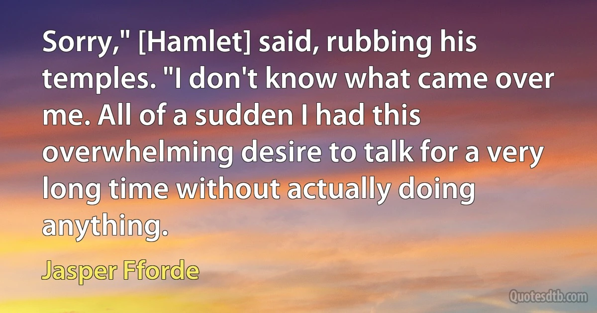 Sorry," [Hamlet] said, rubbing his temples. "I don't know what came over me. All of a sudden I had this overwhelming desire to talk for a very long time without actually doing anything. (Jasper Fforde)