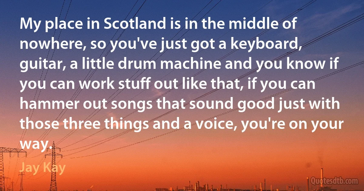 My place in Scotland is in the middle of nowhere, so you've just got a keyboard, guitar, a little drum machine and you know if you can work stuff out like that, if you can hammer out songs that sound good just with those three things and a voice, you're on your way. (Jay Kay)