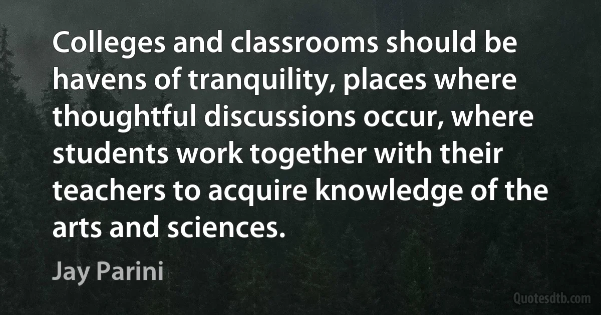 Colleges and classrooms should be havens of tranquility, places where thoughtful discussions occur, where students work together with their teachers to acquire knowledge of the arts and sciences. (Jay Parini)