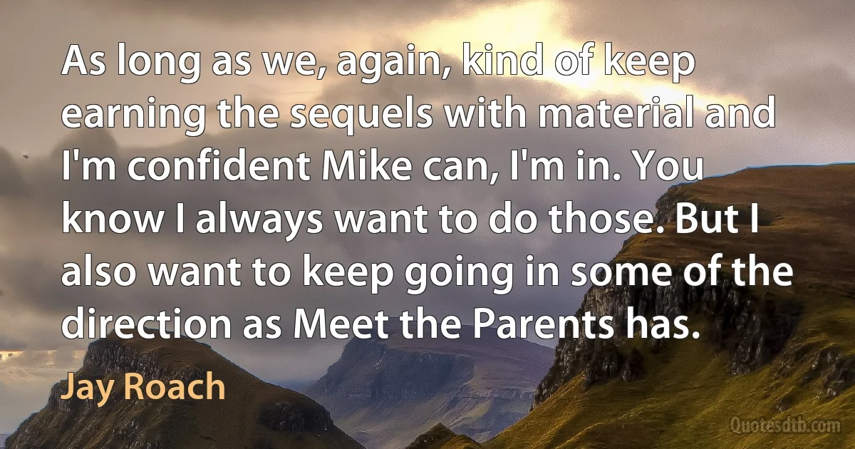 As long as we, again, kind of keep earning the sequels with material and I'm confident Mike can, I'm in. You know I always want to do those. But I also want to keep going in some of the direction as Meet the Parents has. (Jay Roach)