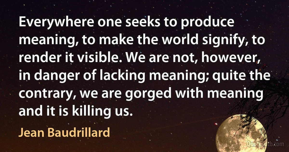 Everywhere one seeks to produce meaning, to make the world signify, to render it visible. We are not, however, in danger of lacking meaning; quite the contrary, we are gorged with meaning and it is killing us. (Jean Baudrillard)