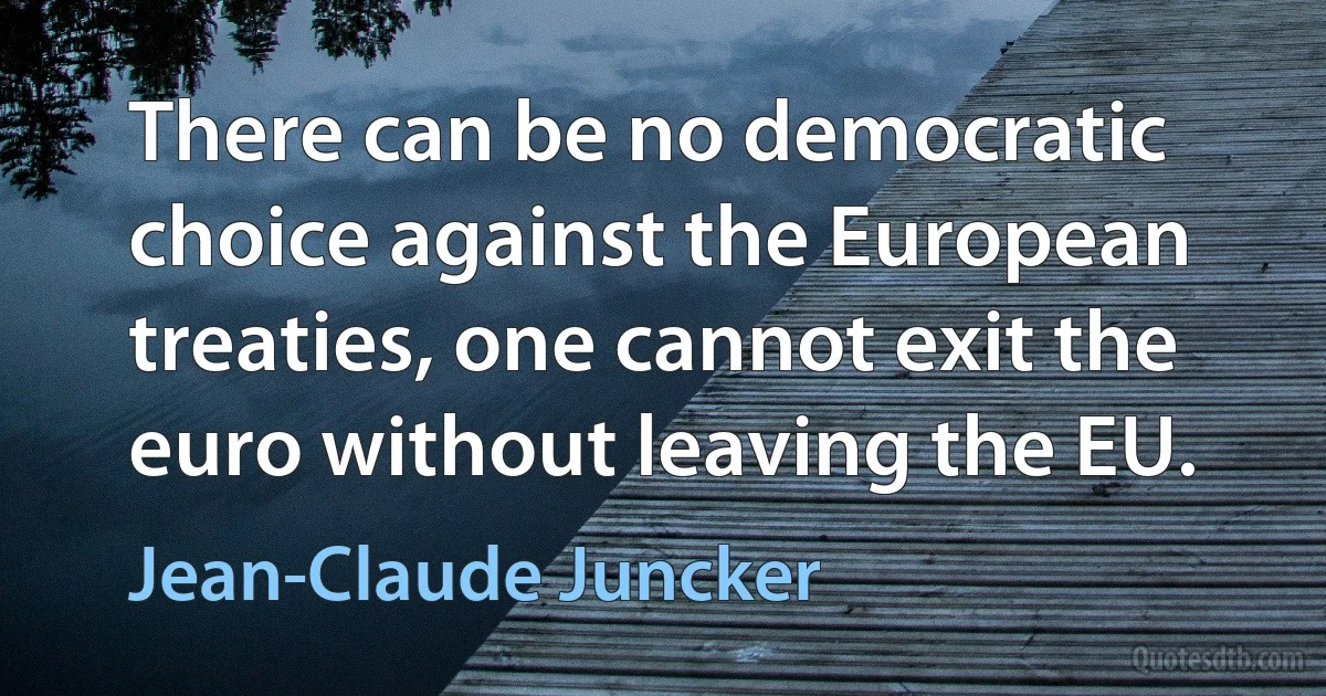 There can be no democratic choice against the European treaties, one cannot exit the euro without leaving the EU. (Jean-Claude Juncker)