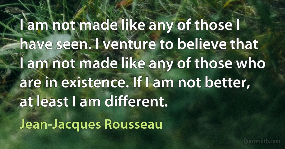 I am not made like any of those I have seen. I venture to believe that I am not made like any of those who are in existence. If I am not better, at least I am different. (Jean-Jacques Rousseau)