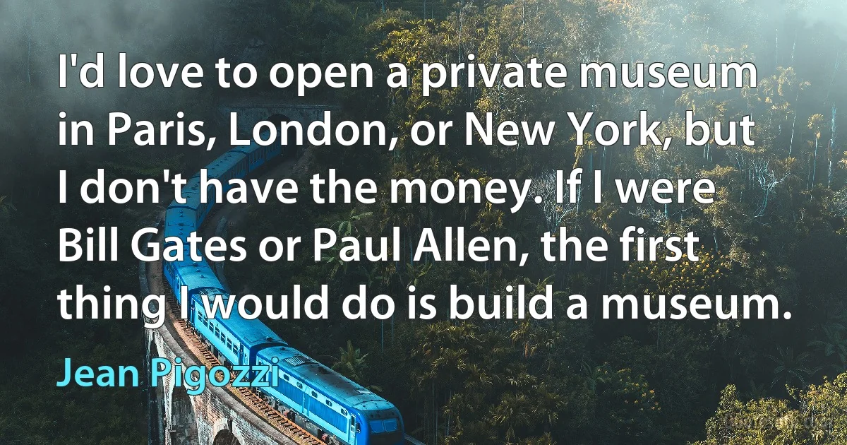 I'd love to open a private museum in Paris, London, or New York, but I don't have the money. If I were Bill Gates or Paul Allen, the first thing I would do is build a museum. (Jean Pigozzi)