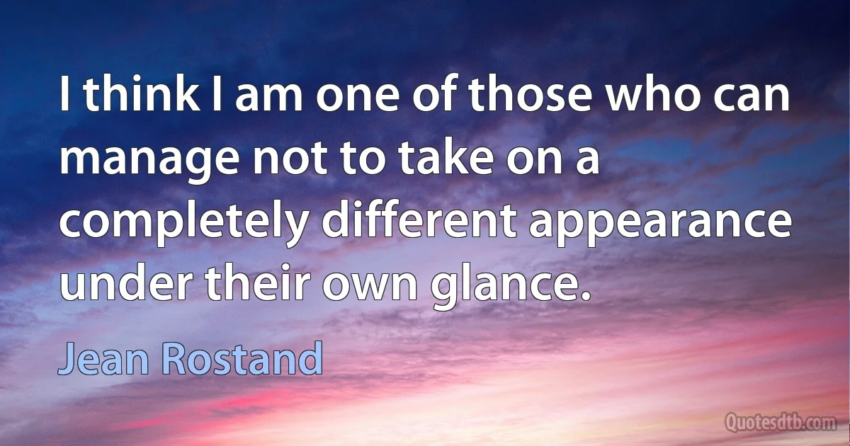 I think I am one of those who can manage not to take on a completely different appearance under their own glance. (Jean Rostand)