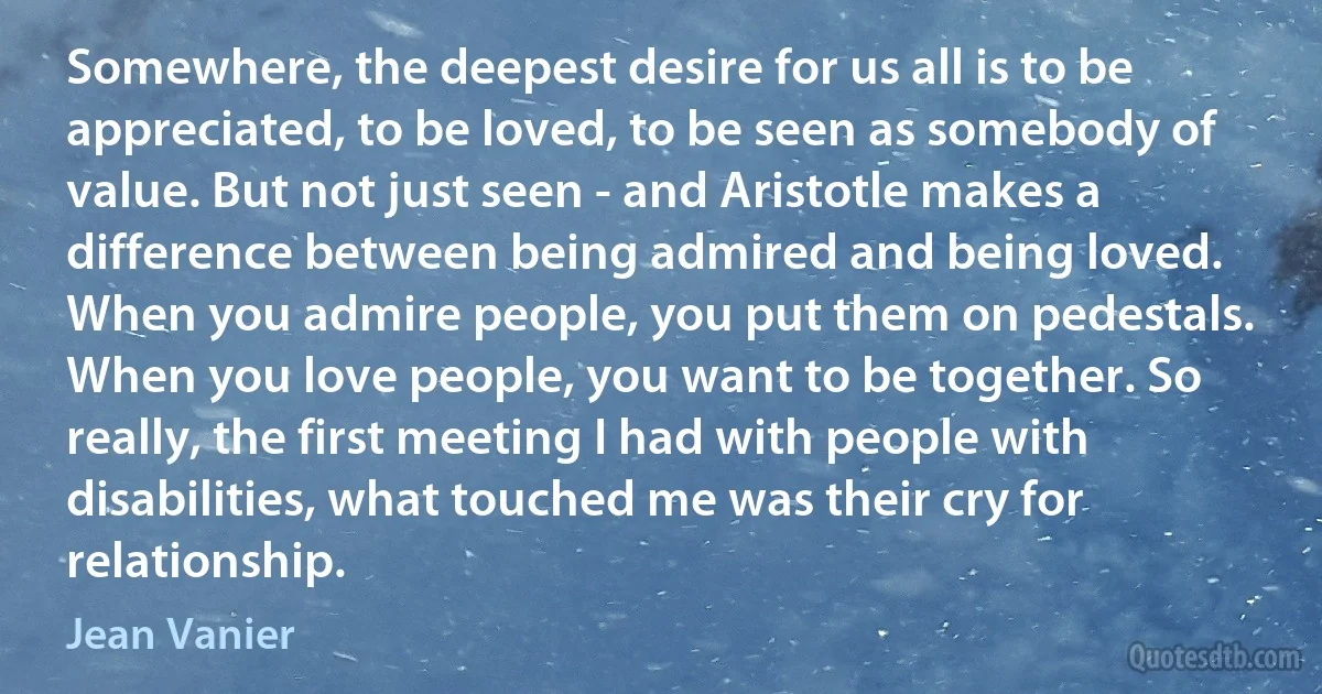 Somewhere, the deepest desire for us all is to be appreciated, to be loved, to be seen as somebody of value. But not just seen - and Aristotle makes a difference between being admired and being loved. When you admire people, you put them on pedestals. When you love people, you want to be together. So really, the first meeting I had with people with disabilities, what touched me was their cry for relationship. (Jean Vanier)