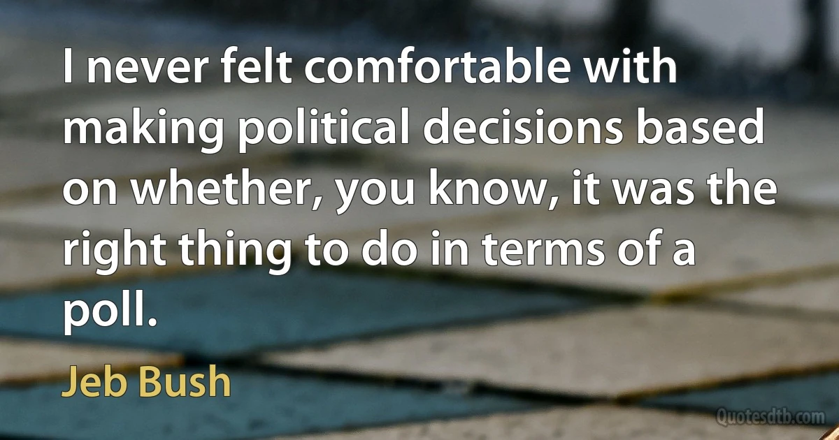 I never felt comfortable with making political decisions based on whether, you know, it was the right thing to do in terms of a poll. (Jeb Bush)