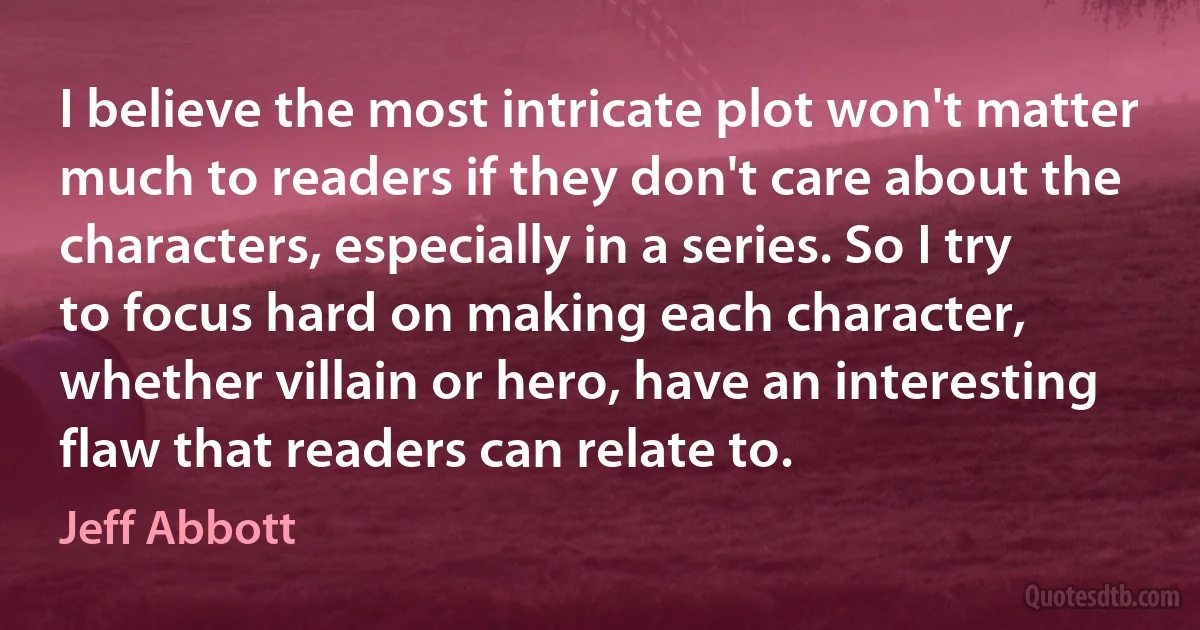 I believe the most intricate plot won't matter much to readers if they don't care about the characters, especially in a series. So I try to focus hard on making each character, whether villain or hero, have an interesting flaw that readers can relate to. (Jeff Abbott)