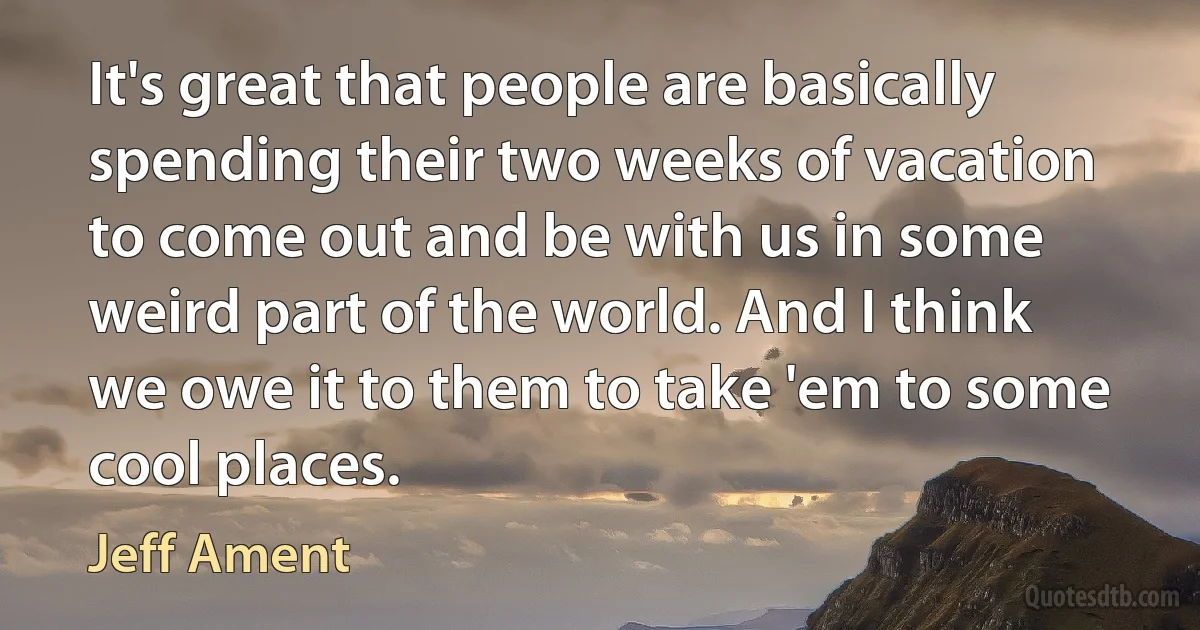 It's great that people are basically spending their two weeks of vacation to come out and be with us in some weird part of the world. And I think we owe it to them to take 'em to some cool places. (Jeff Ament)