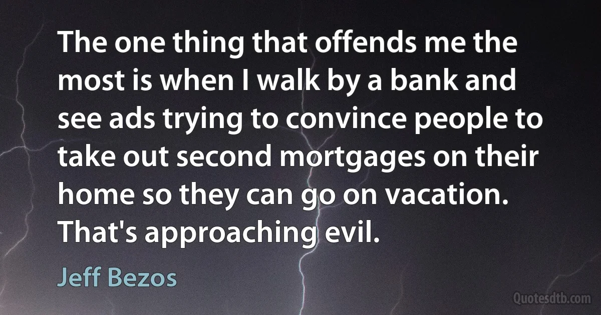 The one thing that offends me the most is when I walk by a bank and see ads trying to convince people to take out second mortgages on their home so they can go on vacation. That's approaching evil. (Jeff Bezos)