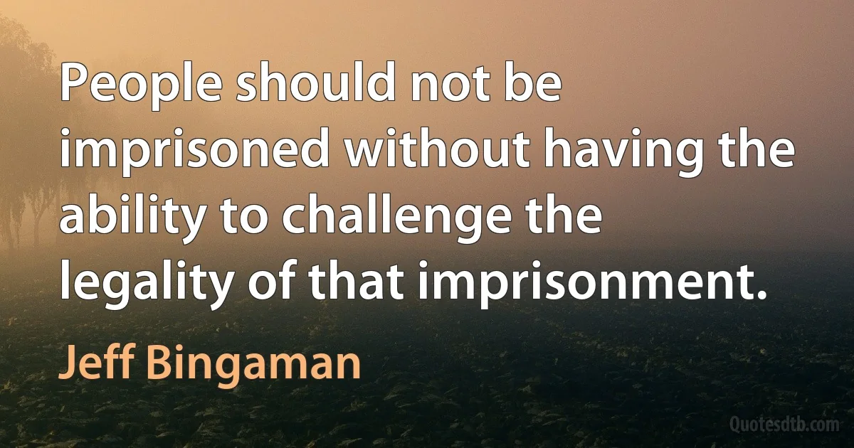 People should not be imprisoned without having the ability to challenge the legality of that imprisonment. (Jeff Bingaman)