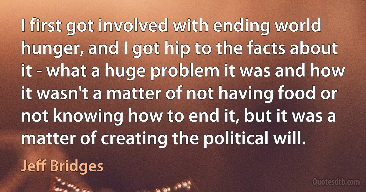 I first got involved with ending world hunger, and I got hip to the facts about it - what a huge problem it was and how it wasn't a matter of not having food or not knowing how to end it, but it was a matter of creating the political will. (Jeff Bridges)