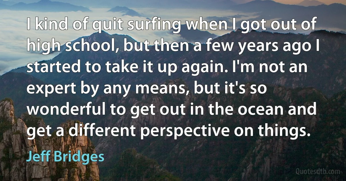 I kind of quit surfing when I got out of high school, but then a few years ago I started to take it up again. I'm not an expert by any means, but it's so wonderful to get out in the ocean and get a different perspective on things. (Jeff Bridges)