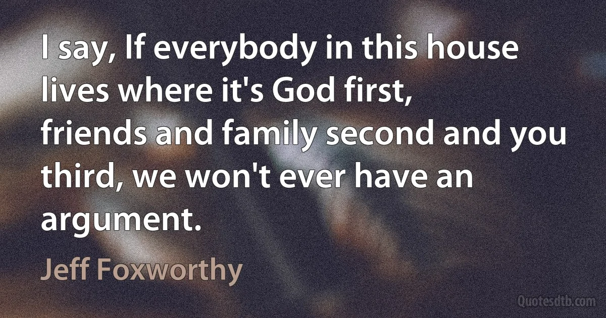 I say, If everybody in this house lives where it's God first, friends and family second and you third, we won't ever have an argument. (Jeff Foxworthy)