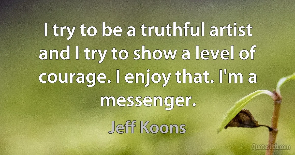 I try to be a truthful artist and I try to show a level of courage. I enjoy that. I'm a messenger. (Jeff Koons)