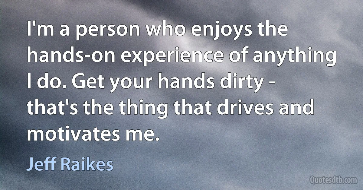 I'm a person who enjoys the hands-on experience of anything I do. Get your hands dirty - that's the thing that drives and motivates me. (Jeff Raikes)