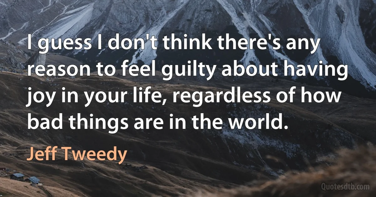 I guess I don't think there's any reason to feel guilty about having joy in your life, regardless of how bad things are in the world. (Jeff Tweedy)