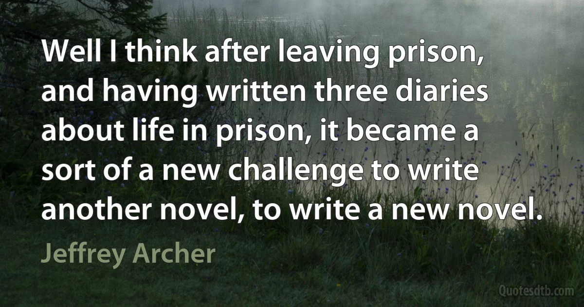 Well I think after leaving prison, and having written three diaries about life in prison, it became a sort of a new challenge to write another novel, to write a new novel. (Jeffrey Archer)