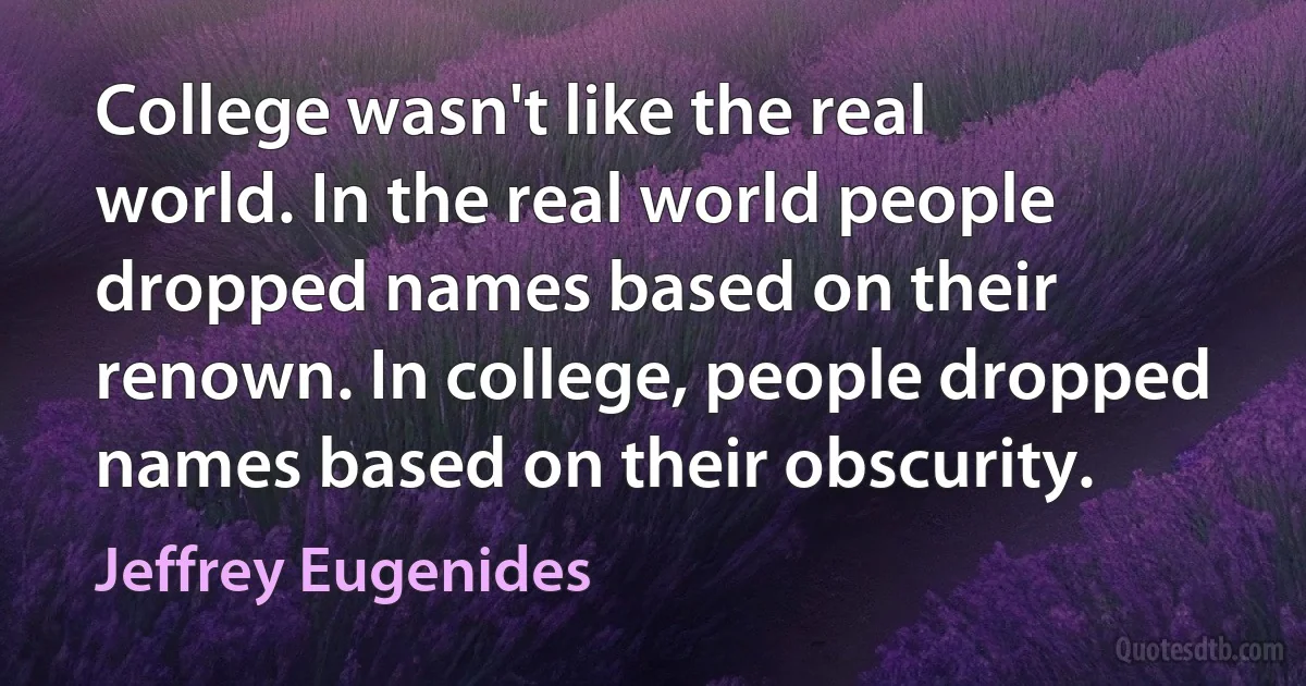 College wasn't like the real world. In the real world people dropped names based on their renown. In college, people dropped names based on their obscurity. (Jeffrey Eugenides)