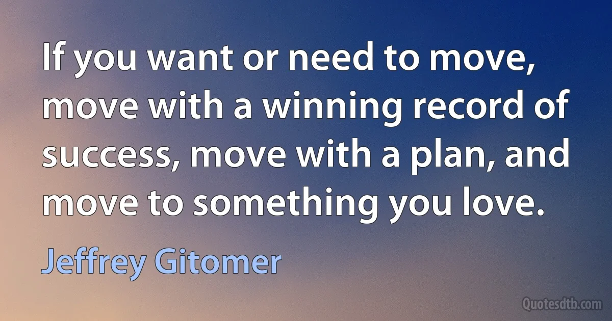 If you want or need to move, move with a winning record of success, move with a plan, and move to something you love. (Jeffrey Gitomer)