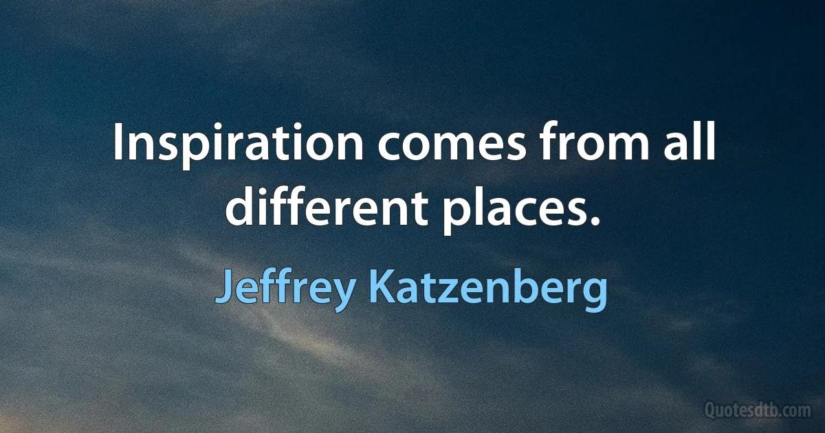 Inspiration comes from all different places. (Jeffrey Katzenberg)