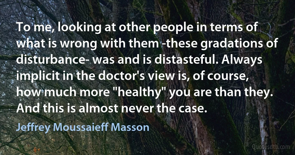 To me, looking at other people in terms of what is wrong with them -these gradations of disturbance- was and is distasteful. Always implicit in the doctor's view is, of course, how much more "healthy" you are than they. And this is almost never the case. (Jeffrey Moussaieff Masson)