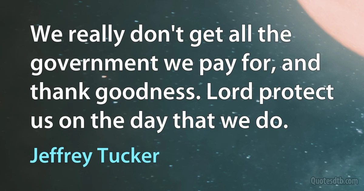 We really don't get all the government we pay for, and thank goodness. Lord protect us on the day that we do. (Jeffrey Tucker)