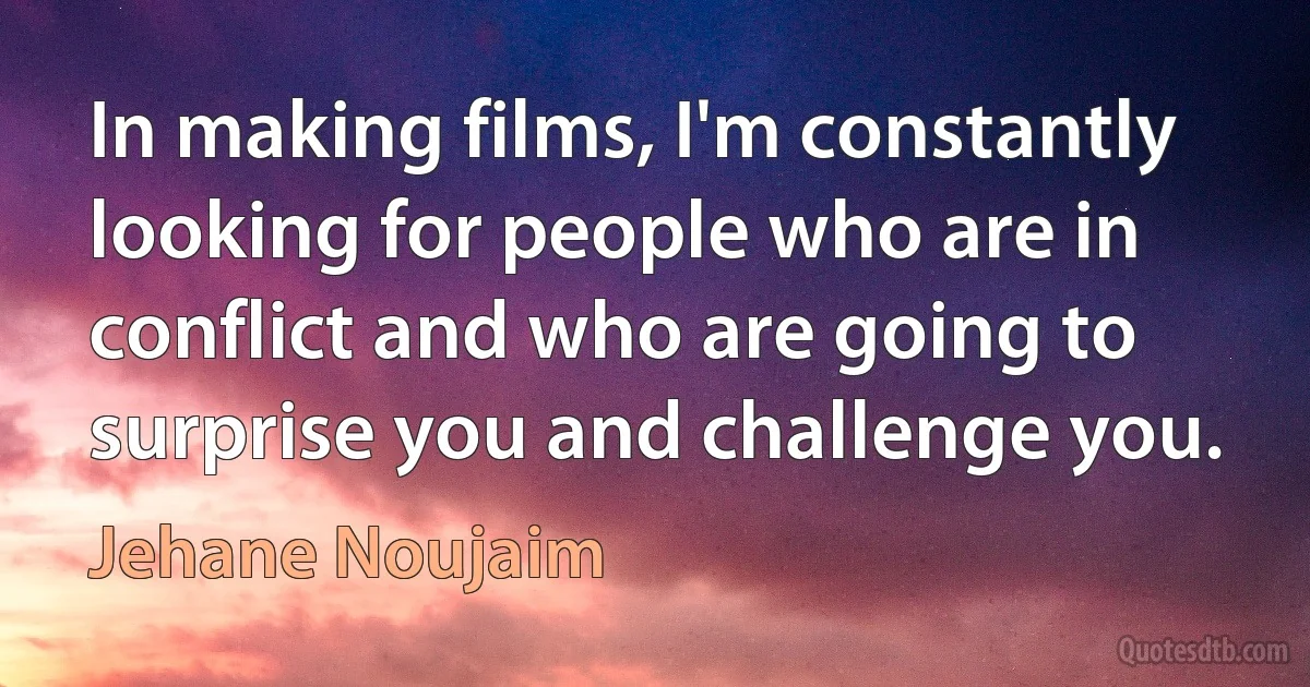 In making films, I'm constantly looking for people who are in conflict and who are going to surprise you and challenge you. (Jehane Noujaim)