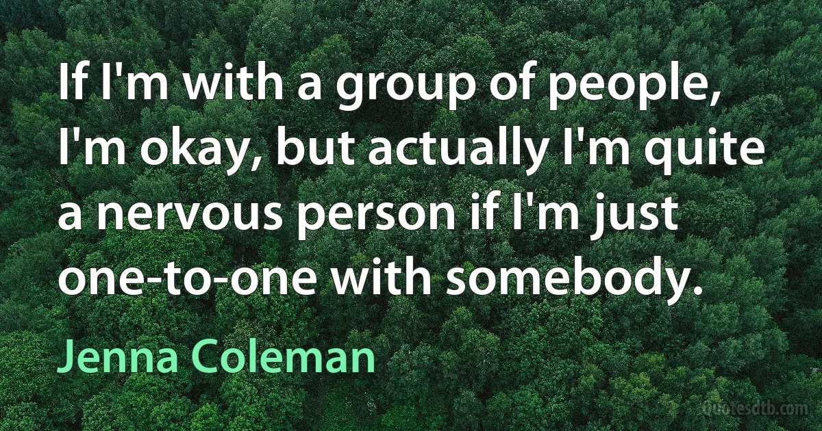 If I'm with a group of people, I'm okay, but actually I'm quite a nervous person if I'm just one-to-one with somebody. (Jenna Coleman)