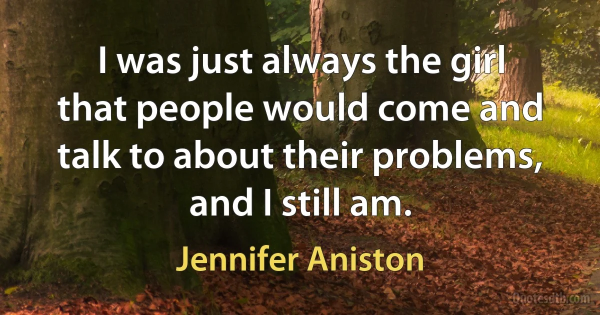 I was just always the girl that people would come and talk to about their problems, and I still am. (Jennifer Aniston)