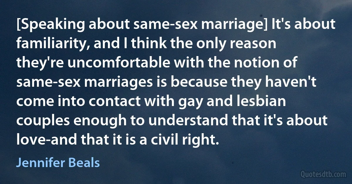 [Speaking about same-sex marriage] It's about familiarity, and I think the only reason they're uncomfortable with the notion of same-sex marriages is because they haven't come into contact with gay and lesbian couples enough to understand that it's about love-and that it is a civil right. (Jennifer Beals)