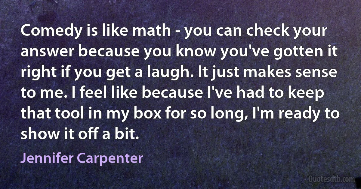 Comedy is like math - you can check your answer because you know you've gotten it right if you get a laugh. It just makes sense to me. I feel like because I've had to keep that tool in my box for so long, I'm ready to show it off a bit. (Jennifer Carpenter)