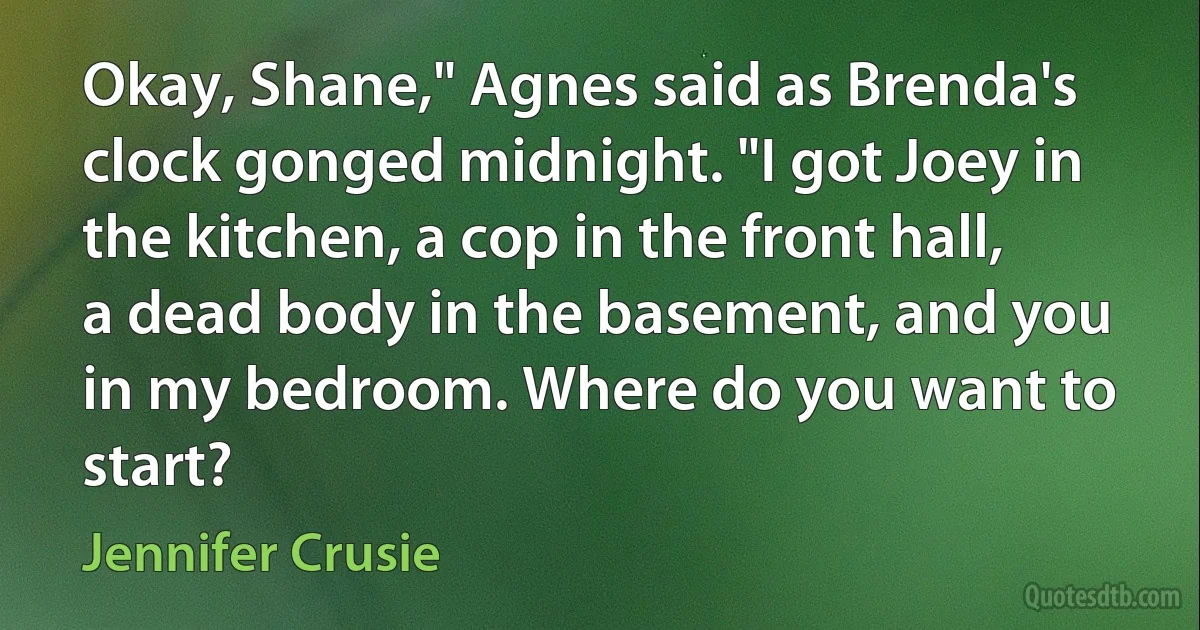 Okay, Shane," Agnes said as Brenda's clock gonged midnight. "I got Joey in the kitchen, a cop in the front hall, a dead body in the basement, and you in my bedroom. Where do you want to start? (Jennifer Crusie)