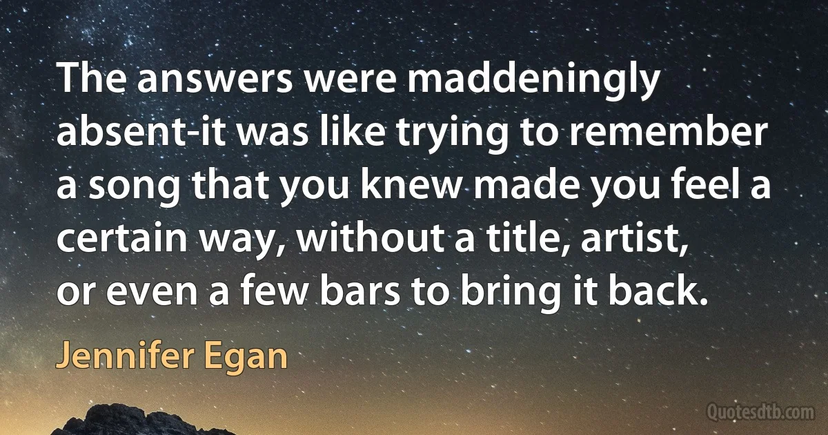 The answers were maddeningly absent-it was like trying to remember a song that you knew made you feel a certain way, without a title, artist, or even a few bars to bring it back. (Jennifer Egan)