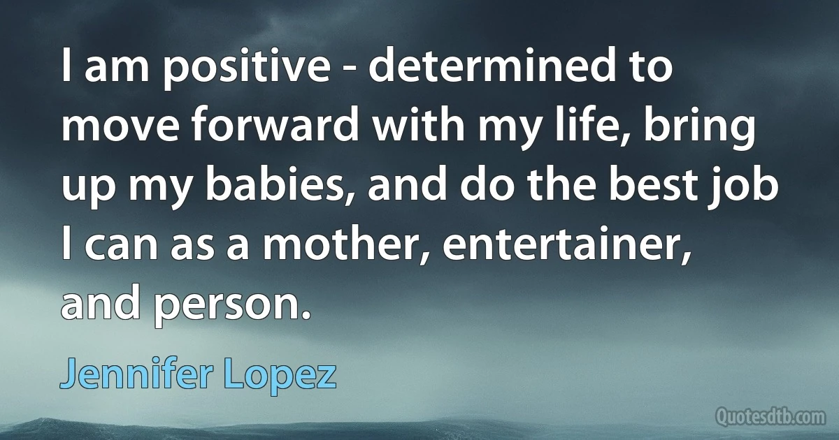 I am positive - determined to move forward with my life, bring up my babies, and do the best job I can as a mother, entertainer, and person. (Jennifer Lopez)