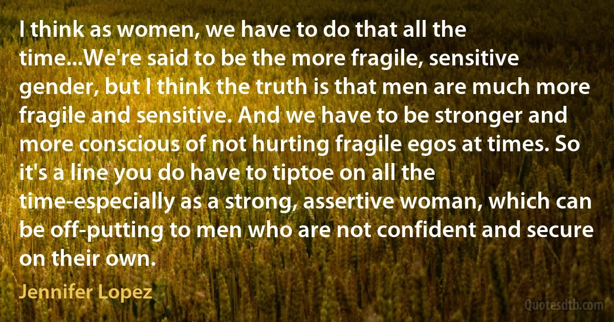 I think as women, we have to do that all the time...We're said to be the more fragile, sensitive gender, but I think the truth is that men are much more fragile and sensitive. And we have to be stronger and more conscious of not hurting fragile egos at times. So it's a line you do have to tiptoe on all the time-especially as a strong, assertive woman, which can be off-putting to men who are not confident and secure on their own. (Jennifer Lopez)