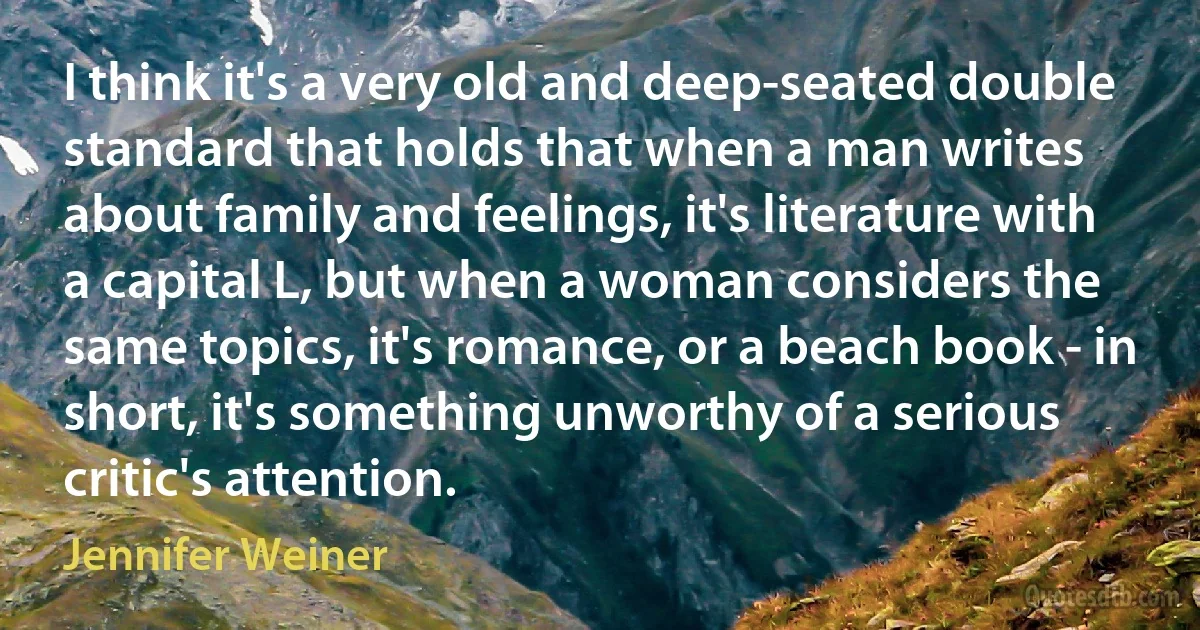 I think it's a very old and deep-seated double standard that holds that when a man writes about family and feelings, it's literature with a capital L, but when a woman considers the same topics, it's romance, or a beach book - in short, it's something unworthy of a serious critic's attention. (Jennifer Weiner)