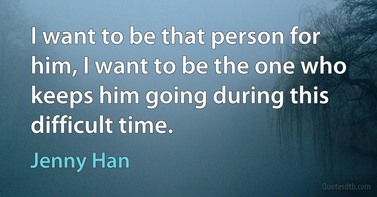 I want to be that person for him, I want to be the one who keeps him going during this difficult time. (Jenny Han)