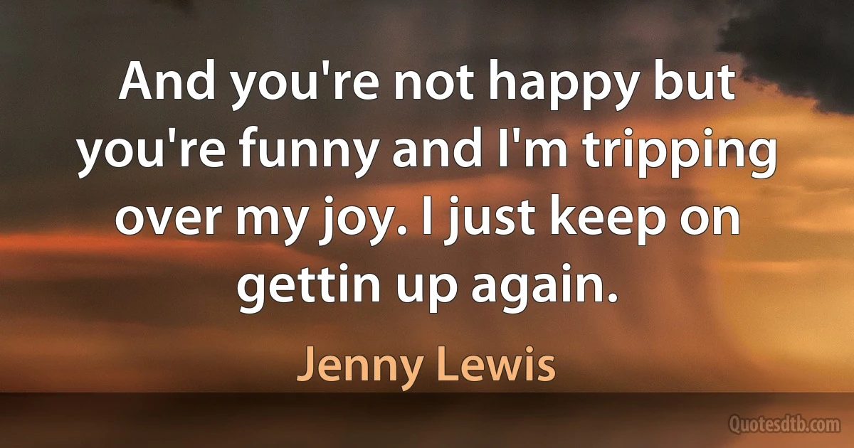 And you're not happy but you're funny and I'm tripping over my joy. I just keep on gettin up again. (Jenny Lewis)