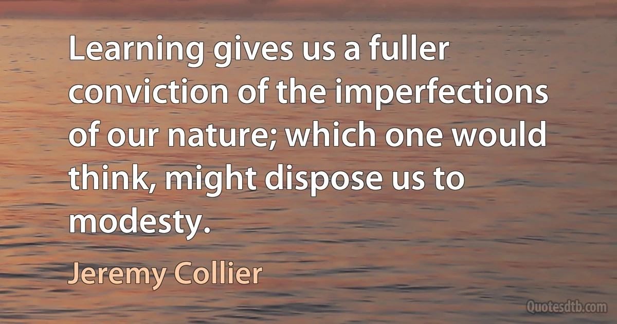 Learning gives us a fuller conviction of the imperfections of our nature; which one would think, might dispose us to modesty. (Jeremy Collier)