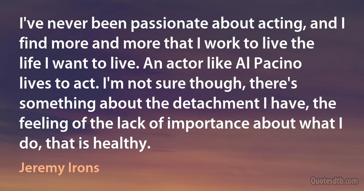 I've never been passionate about acting, and I find more and more that I work to live the life I want to live. An actor like Al Pacino lives to act. I'm not sure though, there's something about the detachment I have, the feeling of the lack of importance about what I do, that is healthy. (Jeremy Irons)