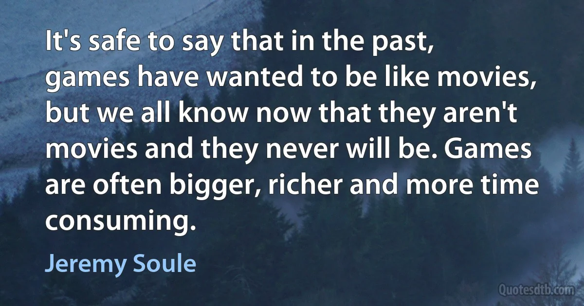 It's safe to say that in the past, games have wanted to be like movies, but we all know now that they aren't movies and they never will be. Games are often bigger, richer and more time consuming. (Jeremy Soule)