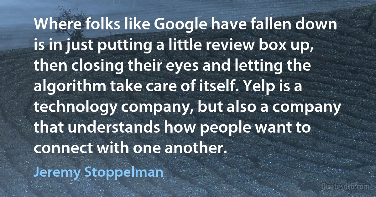 Where folks like Google have fallen down is in just putting a little review box up, then closing their eyes and letting the algorithm take care of itself. Yelp is a technology company, but also a company that understands how people want to connect with one another. (Jeremy Stoppelman)