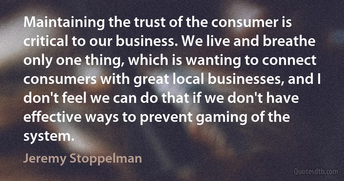 Maintaining the trust of the consumer is critical to our business. We live and breathe only one thing, which is wanting to connect consumers with great local businesses, and I don't feel we can do that if we don't have effective ways to prevent gaming of the system. (Jeremy Stoppelman)