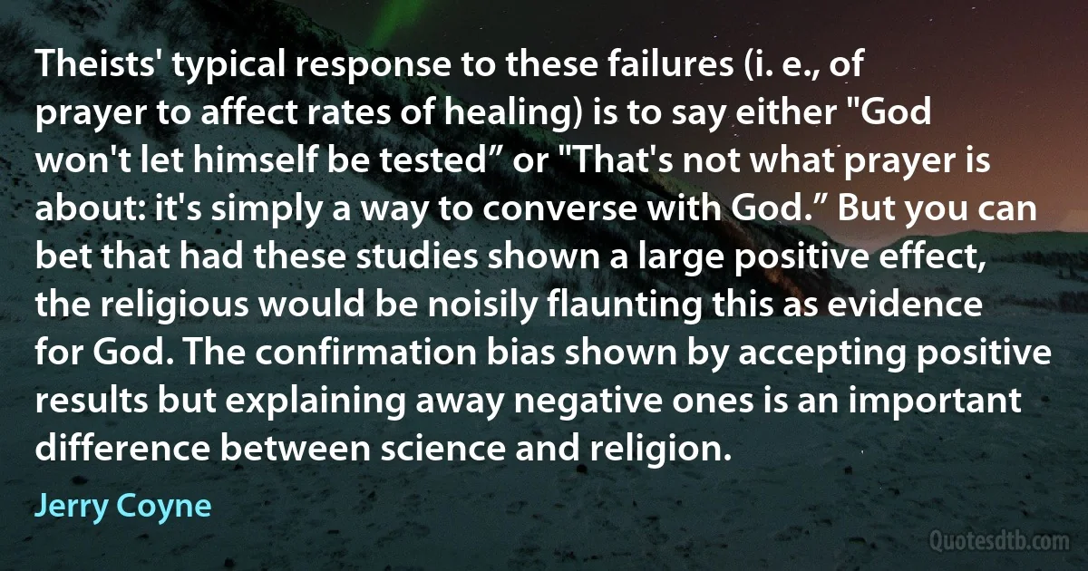 Theists' typical response to these failures (i. e., of prayer to affect rates of healing) is to say either "God won't let himself be tested” or "That's not what prayer is about: it's simply a way to converse with God.” But you can bet that had these studies shown a large positive effect, the religious would be noisily flaunting this as evidence for God. The confirmation bias shown by accepting positive results but explaining away negative ones is an important difference between science and religion. (Jerry Coyne)