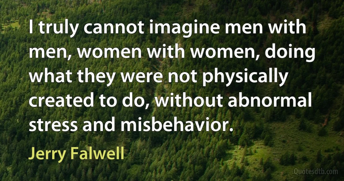 I truly cannot imagine men with men, women with women, doing what they were not physically created to do, without abnormal stress and misbehavior. (Jerry Falwell)