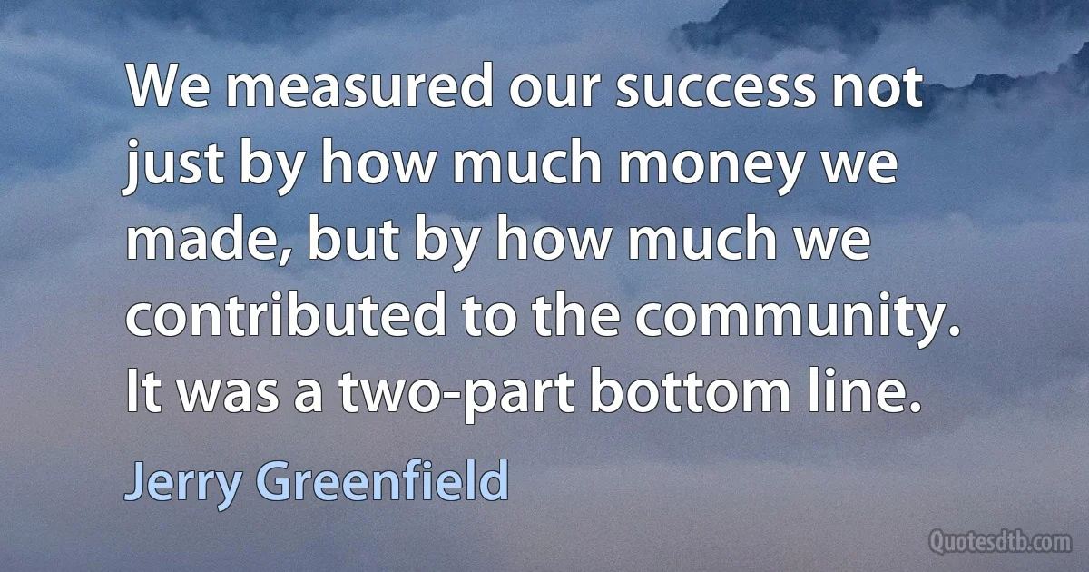 We measured our success not just by how much money we made, but by how much we contributed to the community. It was a two-part bottom line. (Jerry Greenfield)