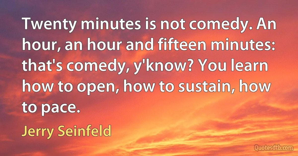 Twenty minutes is not comedy. An hour, an hour and fifteen minutes: that's comedy, y'know? You learn how to open, how to sustain, how to pace. (Jerry Seinfeld)