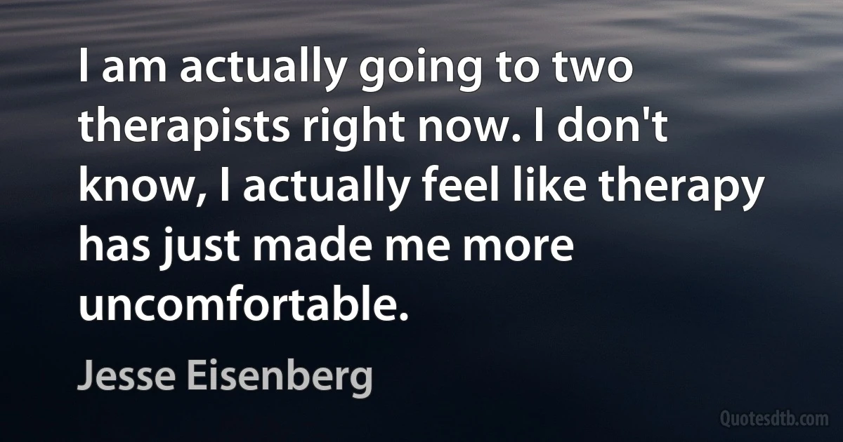 I am actually going to two therapists right now. I don't know, I actually feel like therapy has just made me more uncomfortable. (Jesse Eisenberg)