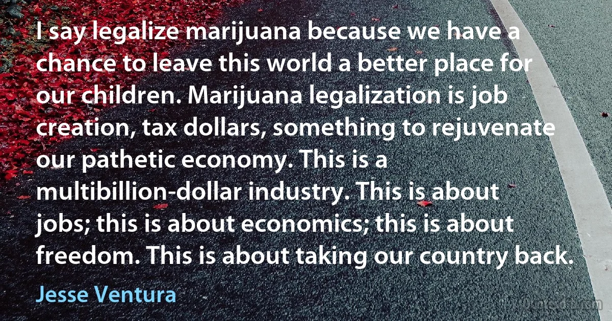 I say legalize marijuana because we have a chance to leave this world a better place for our children. Marijuana legalization is job creation, tax dollars, something to rejuvenate our pathetic economy. This is a multibillion-dollar industry. This is about jobs; this is about economics; this is about freedom. This is about taking our country back. (Jesse Ventura)